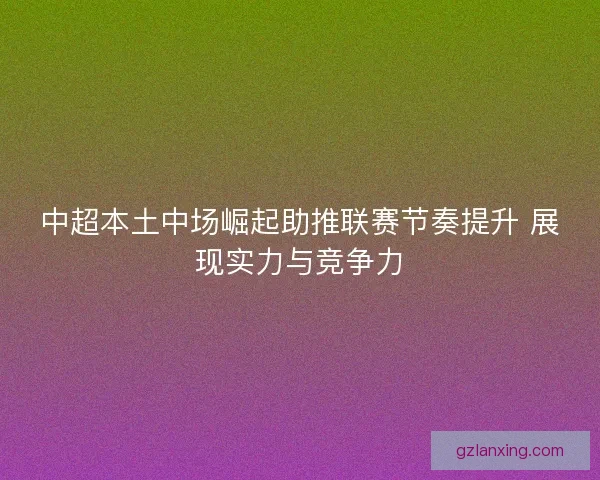 中超本土中场崛起助推联赛节奏提升 展现实力与竞争力