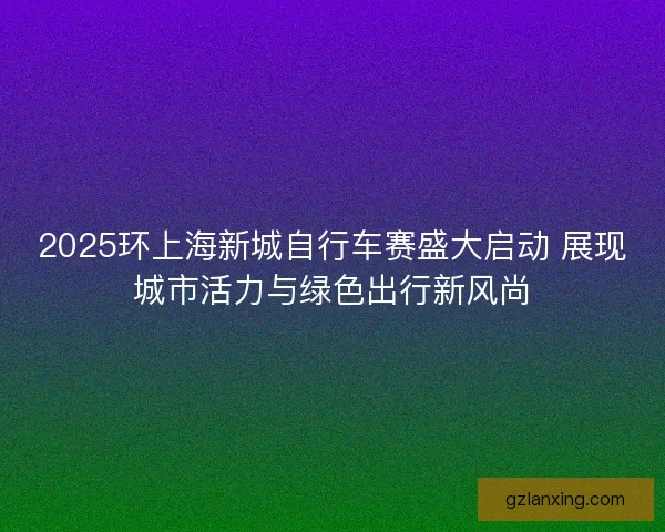2025环上海新城自行车赛盛大启动 展现城市活力与绿色出行新风尚