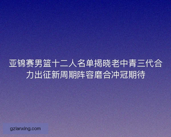 亚锦赛男篮十二人名单揭晓老中青三代合力出征新周期阵容磨合冲冠期待