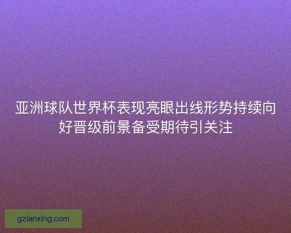亚洲球队世界杯表现亮眼出线形势持续向好晋级前景备受期待引关注