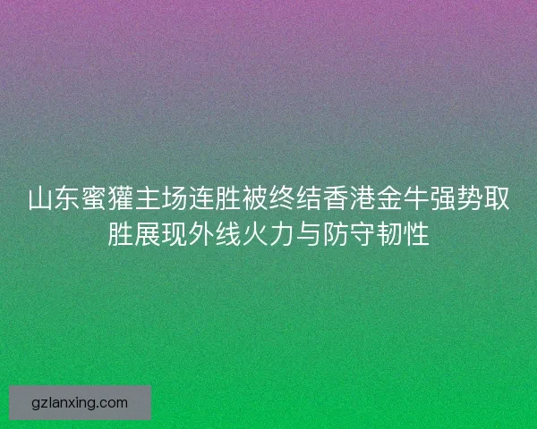 山东蜜獾主场连胜被终结香港金牛强势取胜展现外线火力与防守韧性
